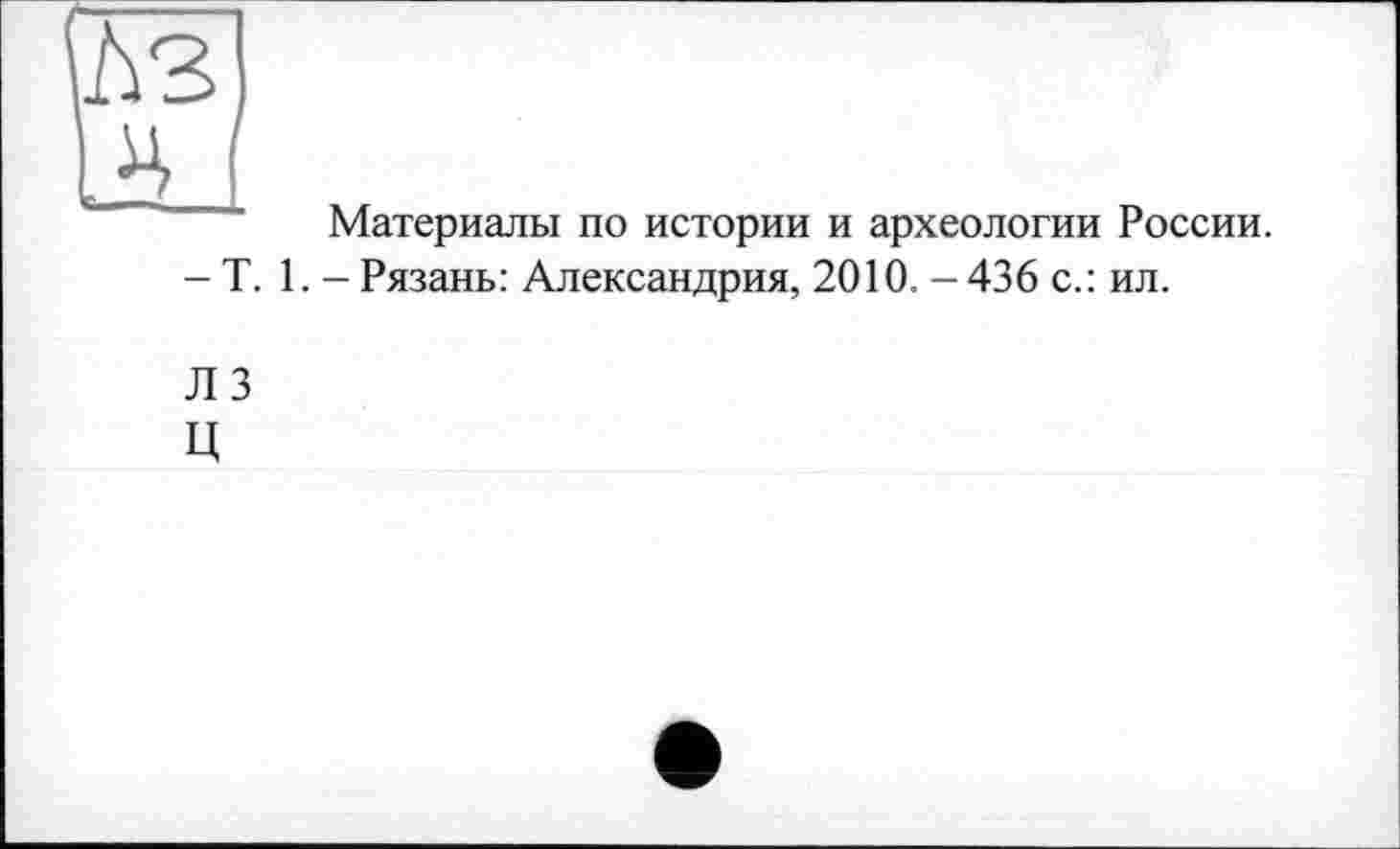 ﻿ЛЗ
IH I
Материалы по истории и археологии России.
- T. 1. - Рязань: Александрия, 2010. - 436 с.: ил.
ЛЗ
Ц